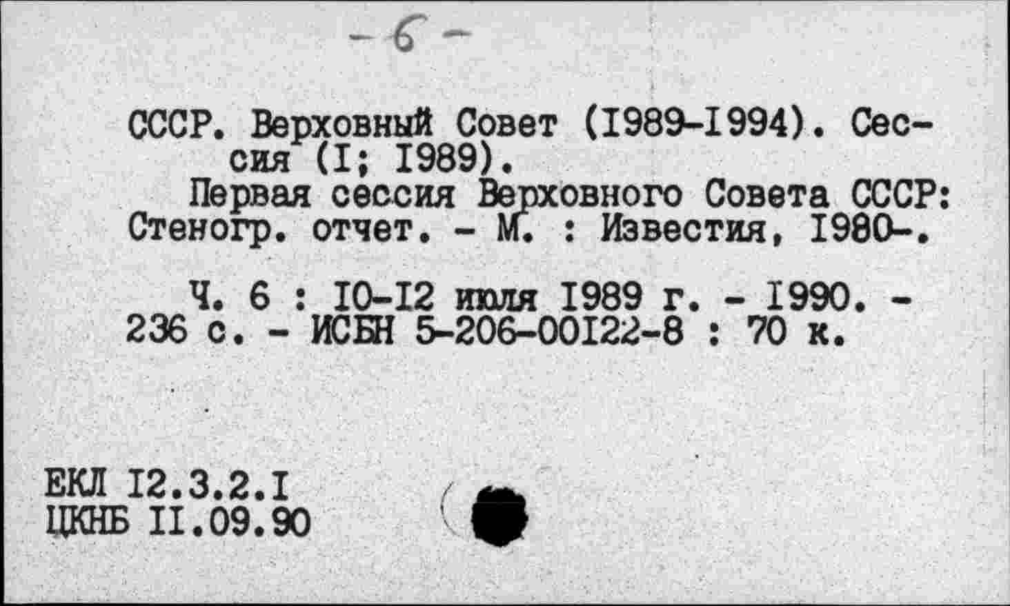 ﻿СССР. Верховный Совет (1989-1994). Сессия (I; 1989).
Первая сессия Верховного Совета СССР: Стеногр. отчет. - М. : Известия, 1980-.
Ч. 6 : 10-12 июля 1989 г. - 1990. -236 с. - ИСБН 5-206-00122-8 : 70 к.
ЕКЛ 12.3.2.1
ЦКНБ 11.09.90